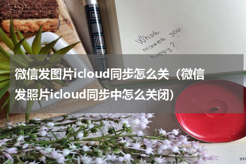微信发图片icloud同步怎么关（微信发照片icloud同步中怎么关闭）