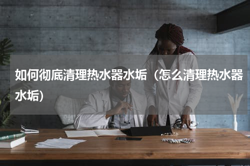如何彻底清理热水器水垢（怎么清理热水器水垢）
