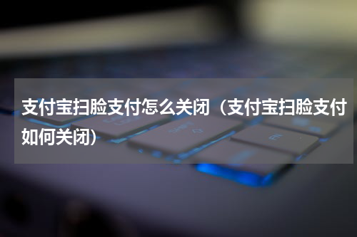 支付宝扫脸支付怎么关闭（支付宝扫脸支付如何关闭）