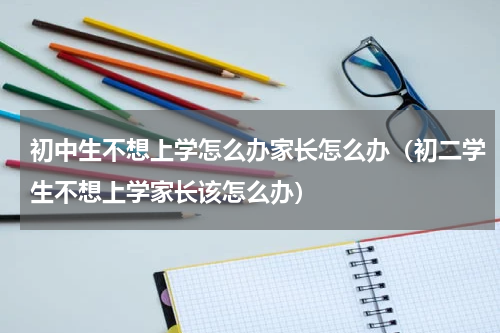 初中生不想上学怎么办家长怎么办（初二学生不想上学家长该怎么办）