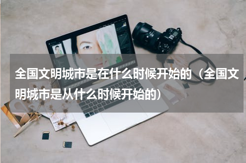 全国文明城市是在什么时候开始的（全国文明城市是从什么时候开始的）
