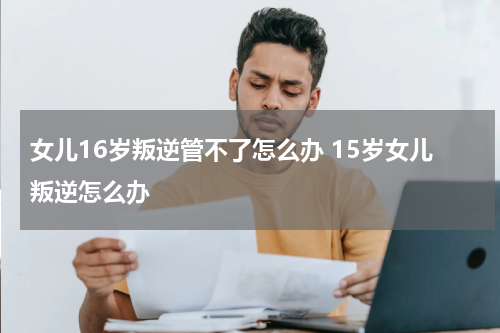 女儿16岁叛逆管不了怎么办 15岁女儿叛逆怎么办