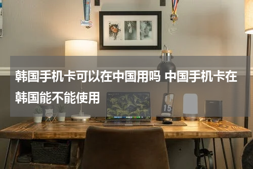 韩国手机卡可以在中国用吗 中国手机卡在韩国能不能使用