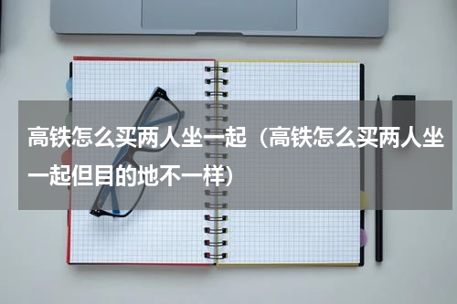 高铁怎么买两人坐一起（高铁怎么买两人坐一起但目的地不一样）