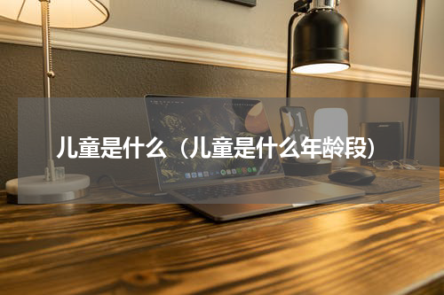 儿童是什么（儿童是什么年龄段）