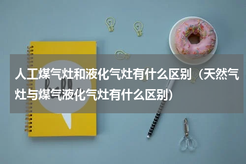 人工煤气灶和液化气灶有什么区别（天然气灶与煤气液化气灶有什么区别）