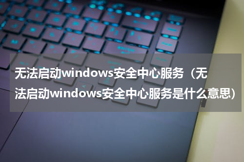 无法启动windows安全中心服务（无法启动windows安全中心服务是什么意思）