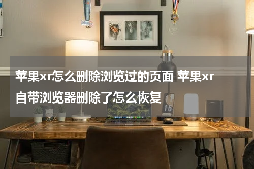 苹果xr怎么删除浏览过的页面 苹果xr自带浏览器删除了怎么恢复