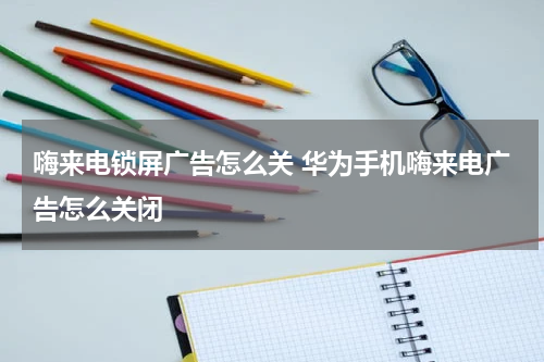 嗨来电锁屏广告怎么关 华为手机嗨来电广告怎么关闭