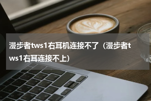 漫步者tws1右耳机连接不了（漫步者tws1右耳连接不上）