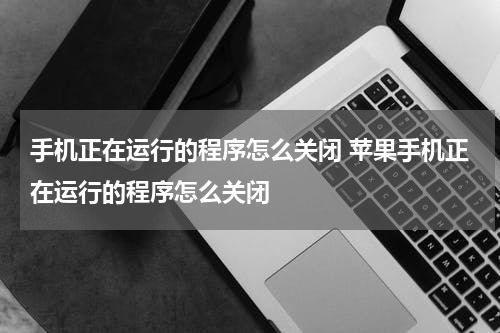 手机正在运行的程序怎么关闭 苹果手机正在运行的程序怎么关闭