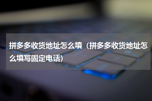拼多多收货地址怎么填（拼多多收货地址怎么填写固定电话）
