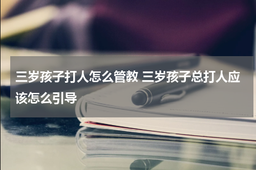 三岁孩子打人怎么管教 三岁孩子总打人应该怎么引导