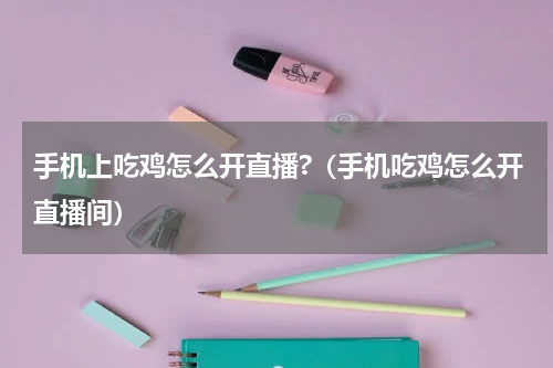 手机上吃鸡怎么开直播?（手机吃鸡怎么开直播间）