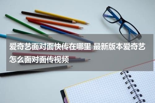 爱奇艺面对面快传在哪里 最新版本爱奇艺怎么面对面传视频