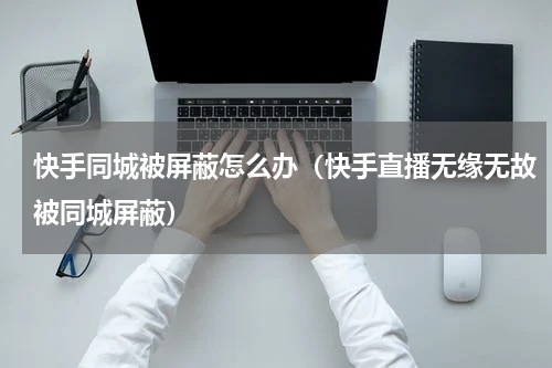 快手同城被屏蔽怎么办（快手直播无缘无故被同城屏蔽）