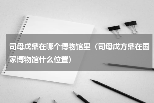司母戊鼎在哪个博物馆里（司母戊方鼎在国家博物馆什么位置）
