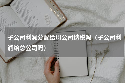 子公司利润分配给母公司纳税吗（子公司利润给总公司吗）