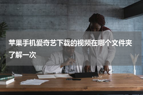 苹果手机爱奇艺下载的视频在哪个文件夹 了解一次