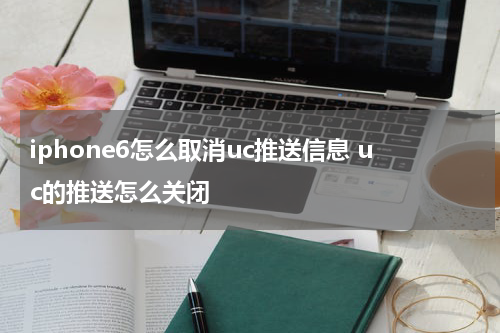 iphone6怎么取消uc推送信息 uc的推送怎么关闭