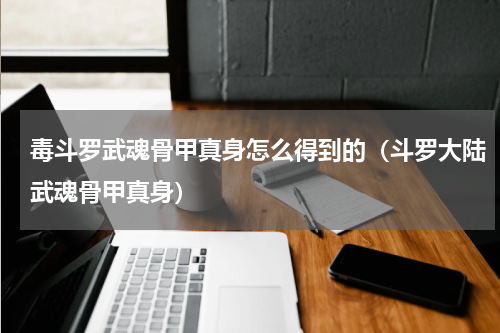 毒斗罗武魂骨甲真身怎么得到的（斗罗大陆武魂骨甲真身）
