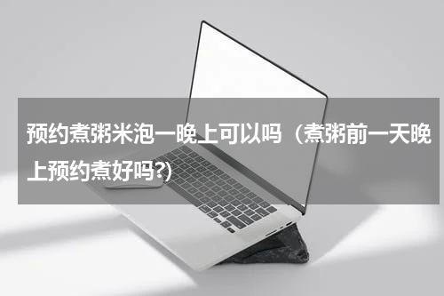 预约煮粥米泡一晚上可以吗（煮粥前一天晚上预约煮好吗?）