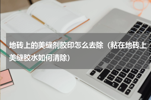 地砖上的美缝剂胶印怎么去除（粘在地砖上美缝胶水如何清除）