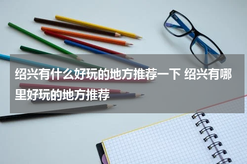 绍兴有什么好玩的地方推荐一下 绍兴有哪里好玩的地方推荐