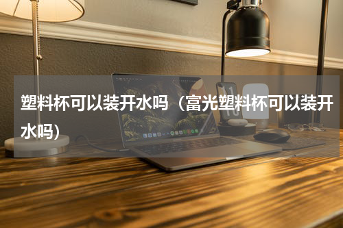 塑料杯可以装开水吗（富光塑料杯可以装开水吗）