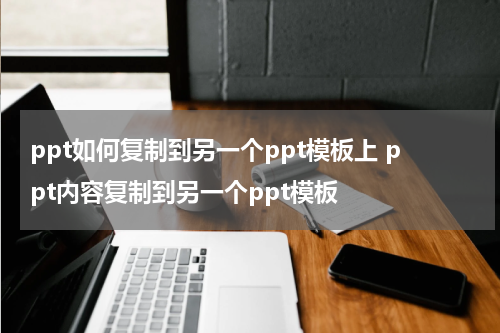 ppt如何复制到另一个ppt模板上 ppt内容复制到另一个ppt模板