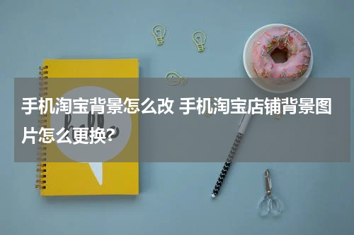 手机淘宝背景怎么改 手机淘宝店铺背景图片怎么更换?