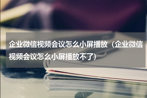 企业微信视频会议怎么小屏播放（企业微信视频会议怎么小屏播放不了）