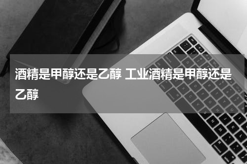 酒精是甲醇还是乙醇 工业酒精是甲醇还是乙醇