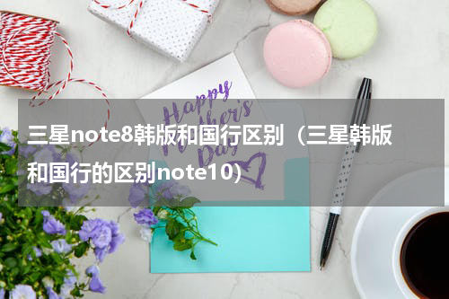 三星note8韩版和国行区别（三星韩版和国行的区别note10）