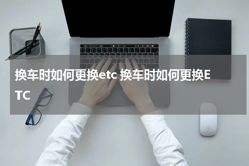 换车时如何更换etc 换车时如何更换ETC