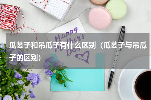 瓜蒌子和吊瓜子有什么区别（瓜蒌子与吊瓜子的区别）