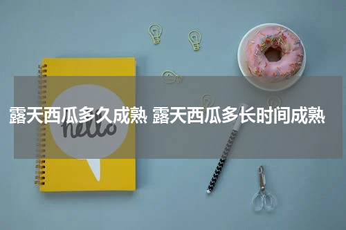 露天西瓜多久成熟 露天西瓜多长时间成熟