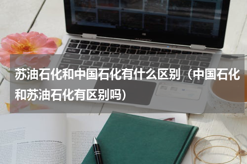 苏油石化和中国石化有什么区别（中国石化和苏油石化有区别吗）