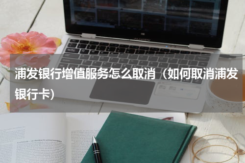 浦发银行增值服务怎么取消（如何取消浦发银行卡）