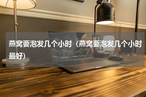 燕窝要泡发几个小时（燕窝要泡发几个小时最好）
