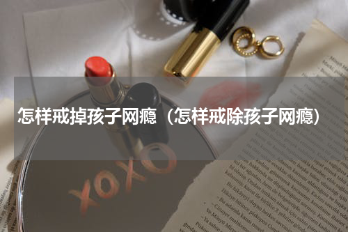 怎样戒掉孩子网瘾（怎样戒除孩子网瘾）