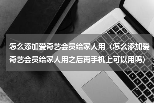 怎么添加爱奇艺会员给家人用（怎么添加爱奇艺会员给家人用之后再手机上可以用吗）