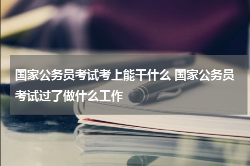 国家公务员考试考上能干什么 国家公务员考试过了做什么工作