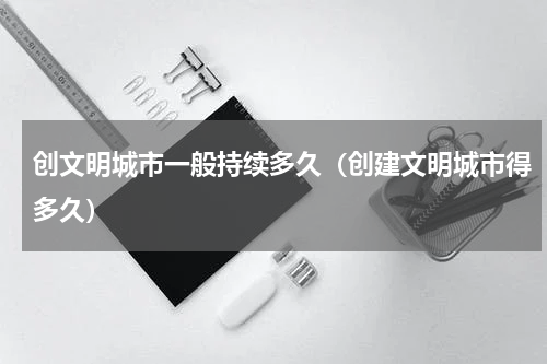 创文明城市一般持续多久（创建文明城市得多久）