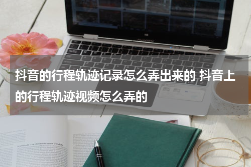 抖音的行程轨迹记录怎么弄出来的 抖音上的行程轨迹视频怎么弄的
