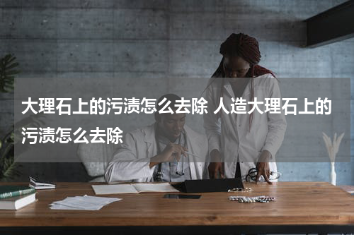 大理石上的污渍怎么去除 人造大理石上的污渍怎么去除