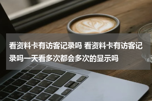看资料卡有访客记录吗 看资料卡有访客记录吗一天看多次都会多次的显示吗