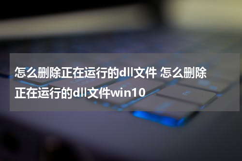 怎么删除正在运行的dll文件 怎么删除正在运行的dll文件win10