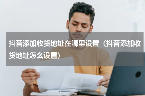 抖音添加收货地址在哪里设置（抖音添加收货地址怎么设置）