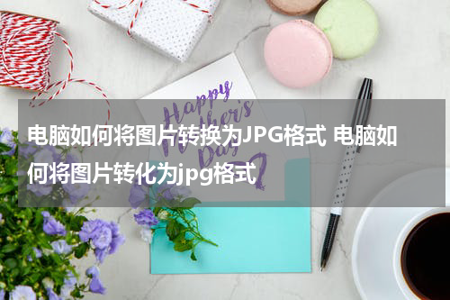 电脑如何将图片转换为JPG格式 电脑如何将图片转化为jpg格式